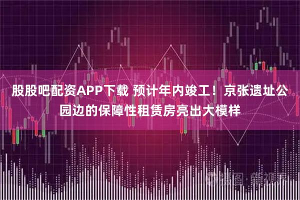 股股吧配资APP下载 预计年内竣工！京张遗址公园边的保障性租赁房亮出大模样