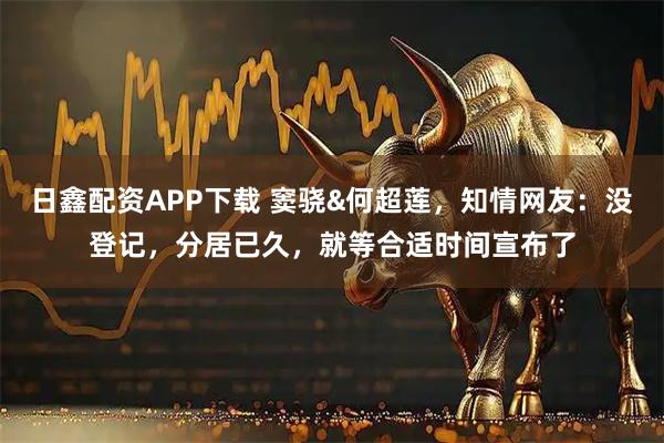 日鑫配资APP下载 窦骁&何超莲，知情网友：没登记，分居已久，就等合适时间宣布了