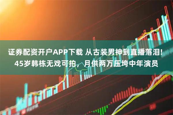 证券配资开户APP下载 从古装男神到直播落泪! 45岁韩栋无戏可拍,月供两万压垮中年演员
