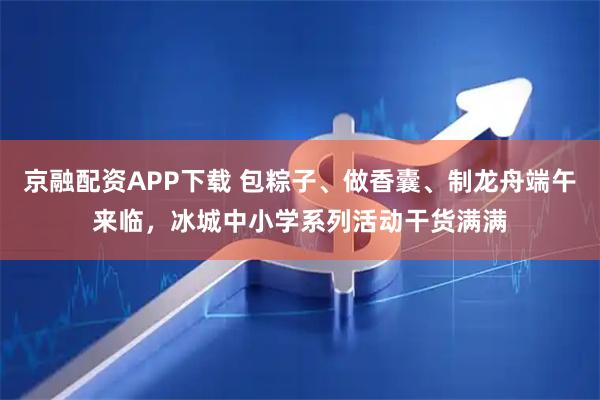 京融配资APP下载 包粽子、做香囊、制龙舟端午来临，冰城中小学系列活动干货满满