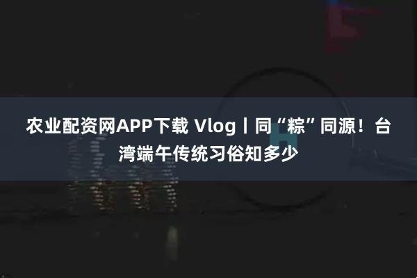 农业配资网APP下载 Vlog丨同“粽”同源！台湾端午传统习俗知多少