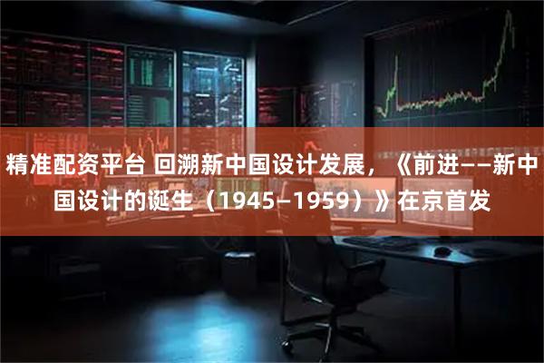 精准配资平台 回溯新中国设计发展，《前进——新中国设计的诞生（1945—1959）》在京首发