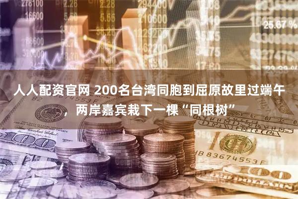 人人配资官网 200名台湾同胞到屈原故里过端午，两岸嘉宾栽下一棵“同根树”