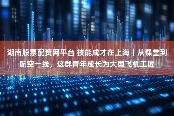 湖南股票配资网平台 技能成才在上海｜从课堂到航空一线，这群青年成长为大国飞机工匠