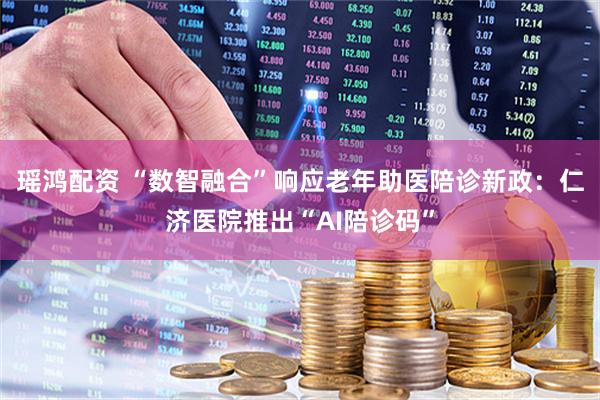 瑶鸿配资 “数智融合”响应老年助医陪诊新政：仁济医院推出“AI陪诊码”