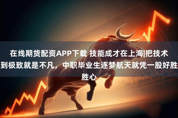 在线期货配资APP下载 技能成才在上海|把技术练到极致就是不凡，中职毕业生逐梦航天就凭一股好胜心