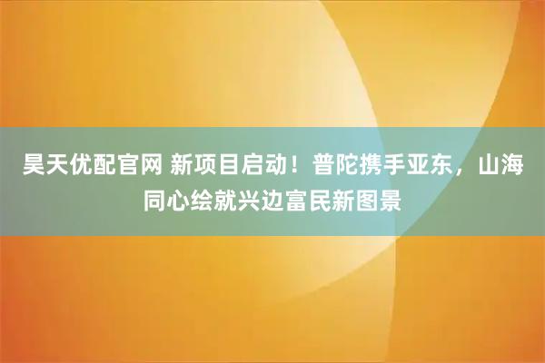 昊天优配官网 新项目启动!普陀携手亚东,山海同心绘就兴边富民新图景