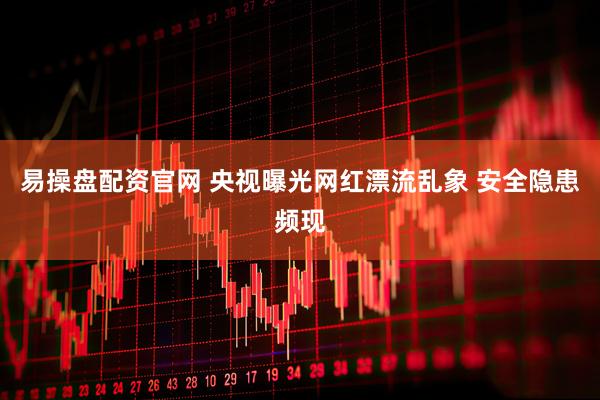 易操盘配资官网 央视曝光网红漂流乱象 安全隐患频现