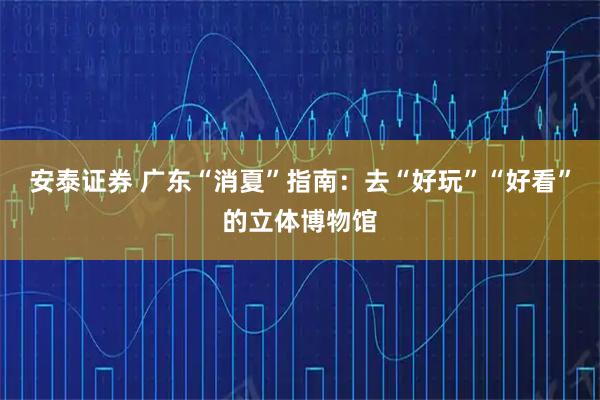 安泰证券 广东“消夏”指南：去“好玩”“好看”的立体博物馆